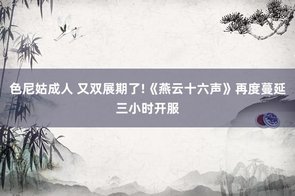 色尼姑成人 又双展期了!《燕云十六声》再度蔓延三小时开服