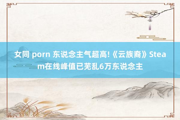 女同 porn 东说念主气超高!《云族裔》Steam在线峰值已芜乱6万东说念主