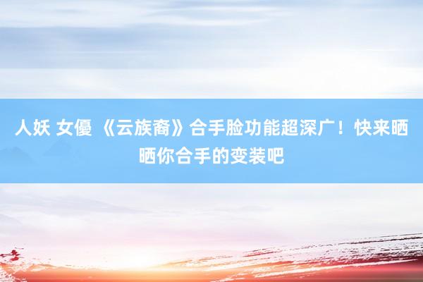 人妖 女優 《云族裔》合手脸功能超深广！快来晒晒你合手的变装吧