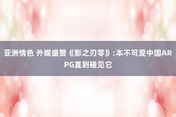 亚洲情色 外媒盛赞《影之刃零》:本不可爱中国ARPG直到碰见它