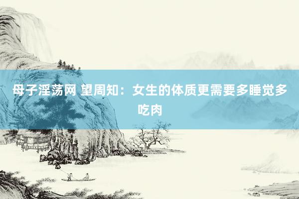 母子淫荡网 望周知：女生的体质更需要多睡觉多吃肉