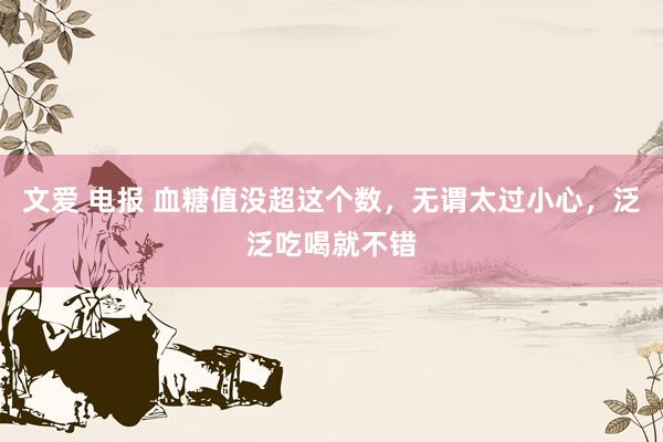 文爱 电报 血糖值没超这个数，无谓太过小心，泛泛吃喝就不错