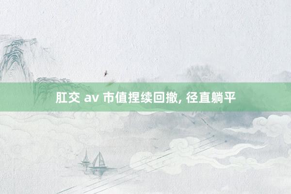 肛交 av 市值捏续回撤, 径直躺平