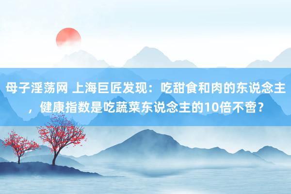 母子淫荡网 上海巨匠发现：吃甜食和肉的东说念主，健康指数是吃蔬菜东说念主的10倍不啻？