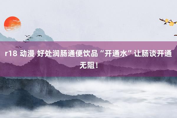 r18 动漫 好处润肠通便饮品“开通水”让肠谈开通无阻！