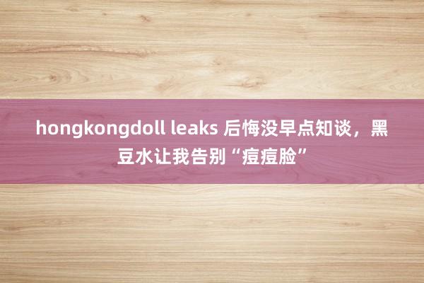 hongkongdoll leaks 后悔没早点知谈，黑豆水让我告别“痘痘脸”