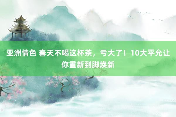 亚洲情色 春天不喝这杯茶，亏大了！10大平允让你重新到脚焕新