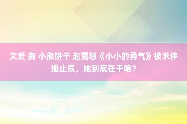 文爱 胸 小熊饼干 赵露想《小小的勇气》被求停播止损，她到底在干啥？