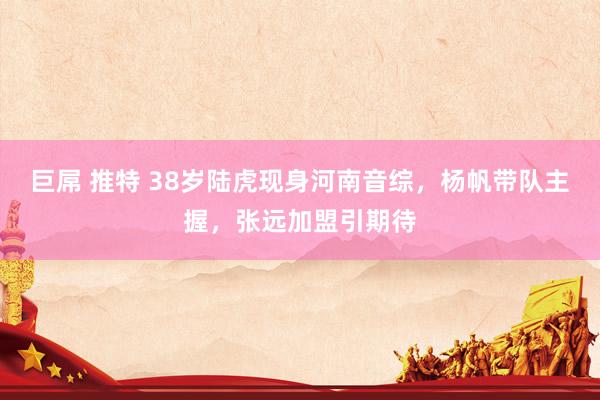 巨屌 推特 38岁陆虎现身河南音综，杨帆带队主握，张远加盟引期待