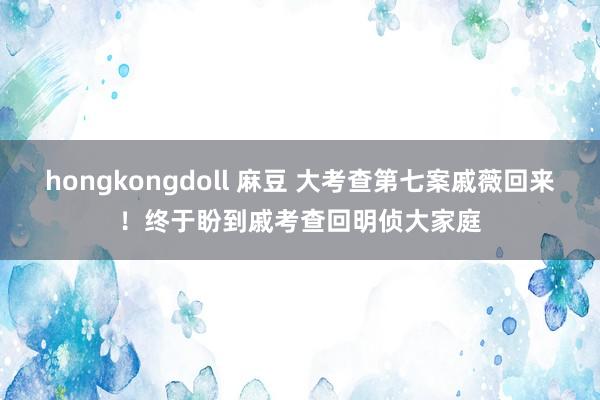 hongkongdoll 麻豆 大考查第七案戚薇回来！终于盼到戚考查回明侦大家庭