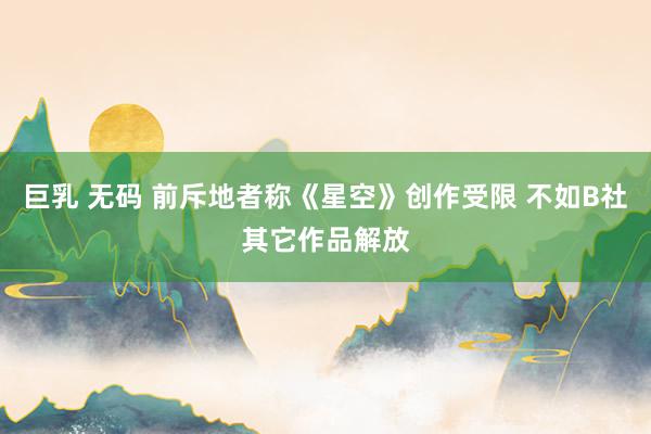巨乳 无码 前斥地者称《星空》创作受限 不如B社其它作品解放