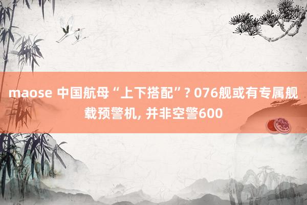 maose 中国航母“上下搭配”? 076舰或有专属舰载预警机, 并非空警600