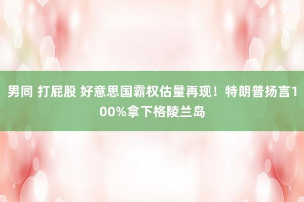 男同 打屁股 好意思国霸权估量再现！特朗普扬言100%拿下格陵兰岛