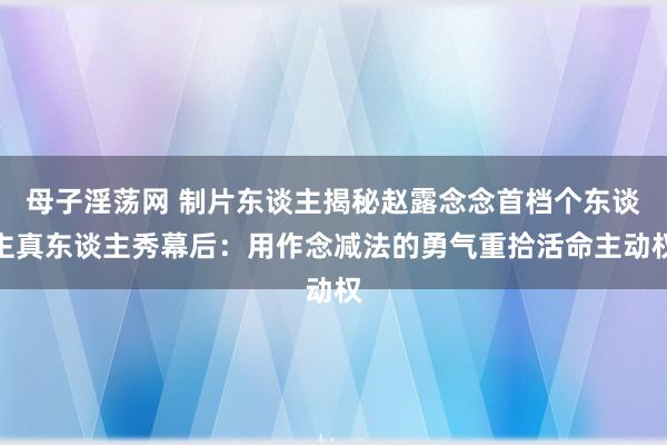 母子淫荡网 制片东谈主揭秘赵露念念首档个东谈主真东谈主秀幕后：用作念减法的勇气重拾活命主动权