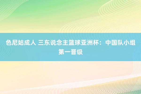 色尼姑成人 三东说念主篮球亚洲杯：中国队小组第一晋级