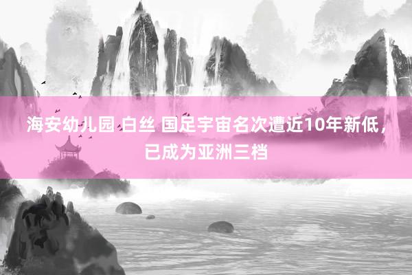 海安幼儿园 白丝 国足宇宙名次遭近10年新低，已成为亚洲三档