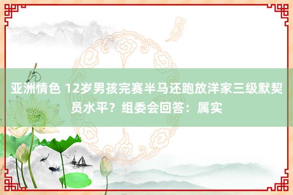 亚洲情色 12岁男孩完赛半马还跑放洋家三级默契员水平？组委会回答：属实