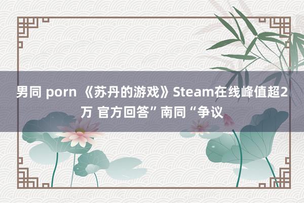 男同 porn 《苏丹的游戏》Steam在线峰值超2万 官方回答”南同“争议