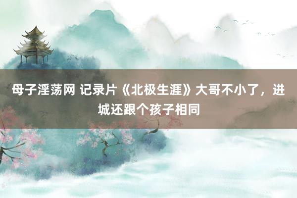 母子淫荡网 记录片《北极生涯》大哥不小了，进城还跟个孩子相同
