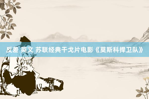 反差 英文 苏联经典干戈片电影《莫斯科捍卫队》