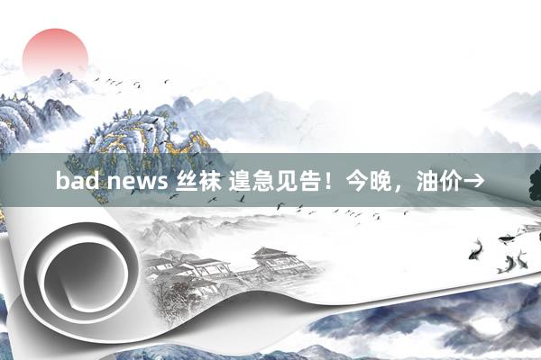 bad news 丝袜 遑急见告！今晚，油价→