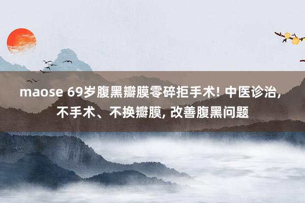 maose 69岁腹黑瓣膜零碎拒手术! 中医诊治, 不手术、不换瓣膜, 改善腹黑问题