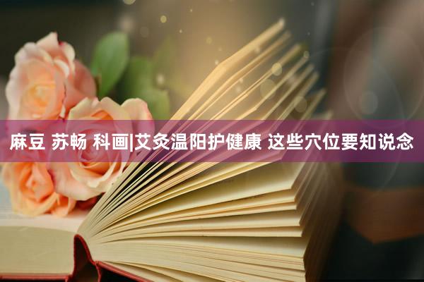 麻豆 苏畅 科画|艾灸温阳护健康 这些穴位要知说念