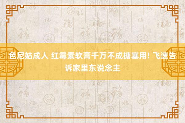 色尼姑成人 红霉素软膏千万不成搪塞用! 飞速告诉家里东说念主