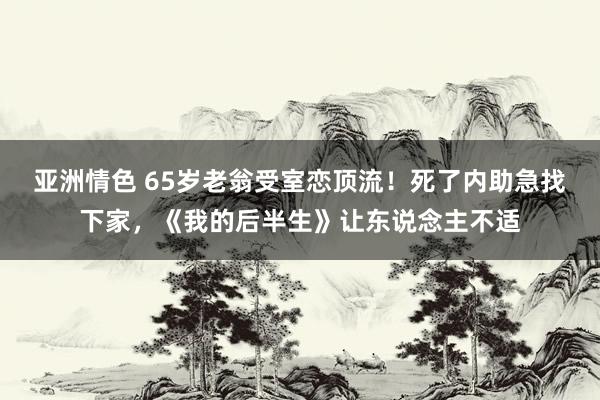 亚洲情色 65岁老翁受室恋顶流！死了内助急找下家，《我的后半生》让东说念主不适