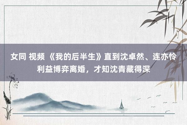 女同 视频 《我的后半生》直到沈卓然、连亦怜利益博弈离婚，才知沈青藏得深