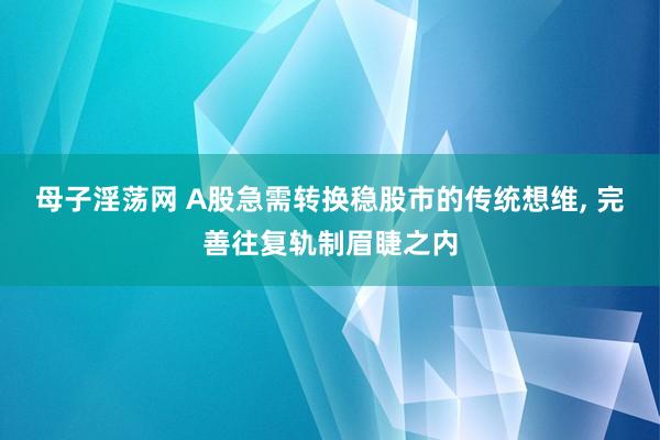 母子淫荡网 A股急需转换稳股市的传统想维, 完善往复轨制眉睫之内