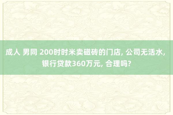 成人 男同 200时时米卖磁砖的门店, 公司无活水, 银行贷款360万元, 合理吗?