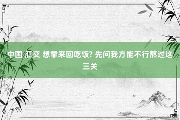 中国 肛交 想靠来回吃饭? 先问我方能不行熬过这三关