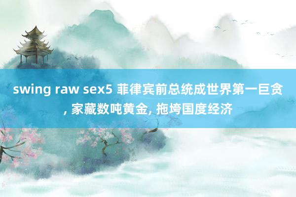 swing raw sex5 菲律宾前总统成世界第一巨贪, 家藏数吨黄金, 拖垮国度经济
