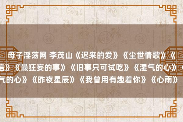母子淫荡网 李茂山《迟来的爱》《尘世情歌》《难熬的结局》《朱颜亲信》《最狂妄的事》《旧事只可试吃》《