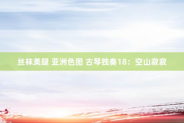 丝袜美腿 亚洲色图 古琴独奏18：空山寂寂