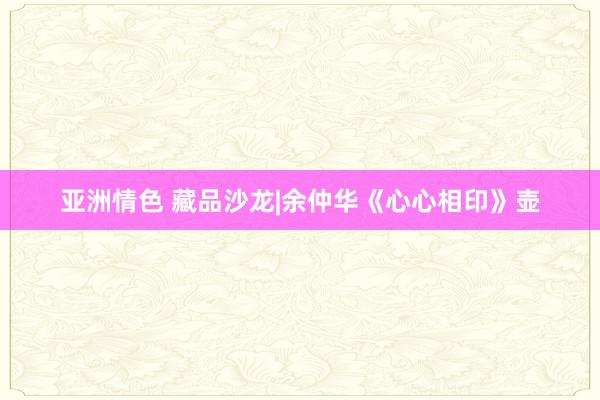 亚洲情色 藏品沙龙|余仲华《心心相印》壶
