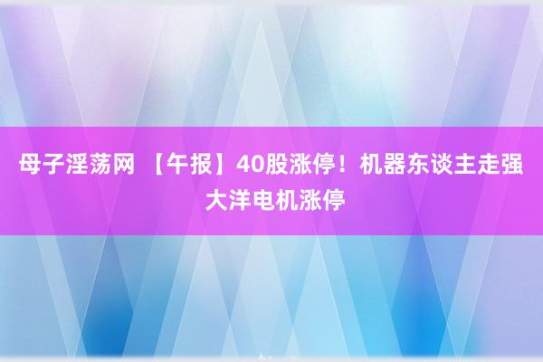 母子淫荡网 【午报】40股涨停！机器东谈主走强 大洋电机涨停