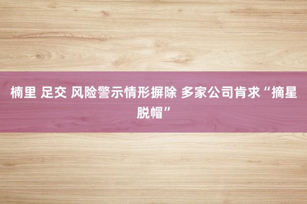 楠里 足交 风险警示情形摒除 多家公司肯求“摘星脱帽”