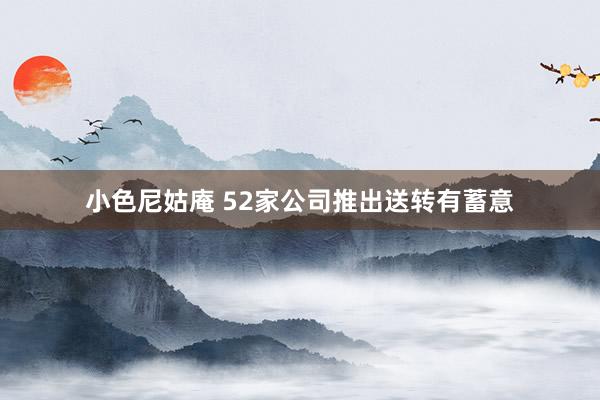 小色尼姑庵 52家公司推出送转有蓄意
