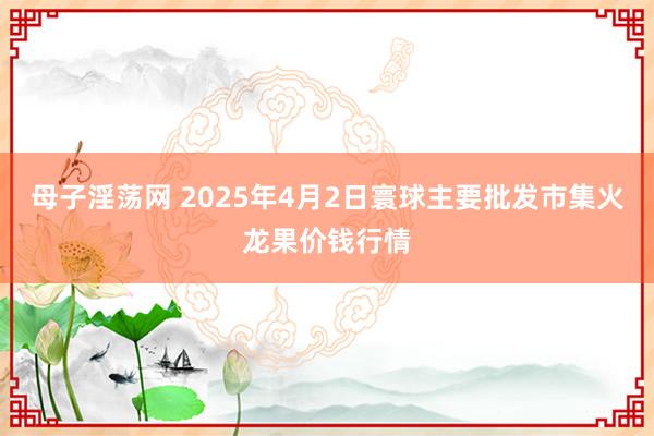 母子淫荡网 2025年4月2日寰球主要批发市集火龙果价钱行情