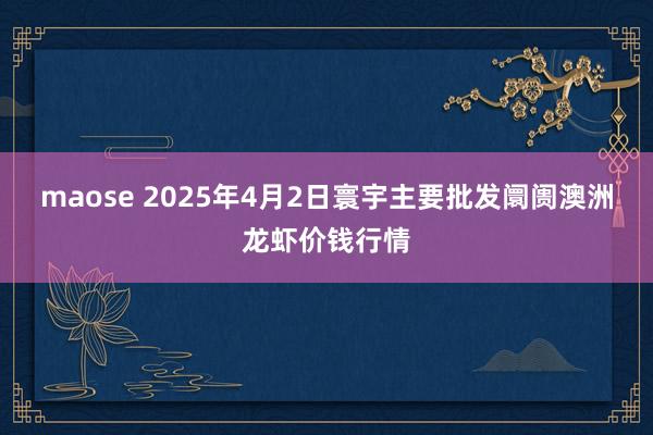 maose 2025年4月2日寰宇主要批发阛阓澳洲龙虾价钱行情