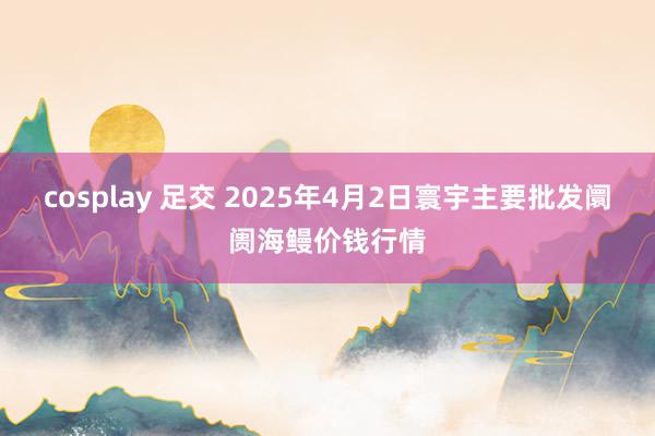 cosplay 足交 2025年4月2日寰宇主要批发阛阓海鳗价钱行情