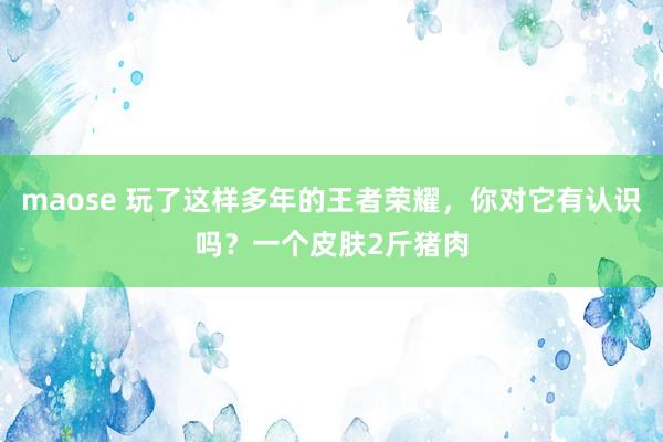 maose 玩了这样多年的王者荣耀，你对它有认识吗？一个皮肤2斤猪肉