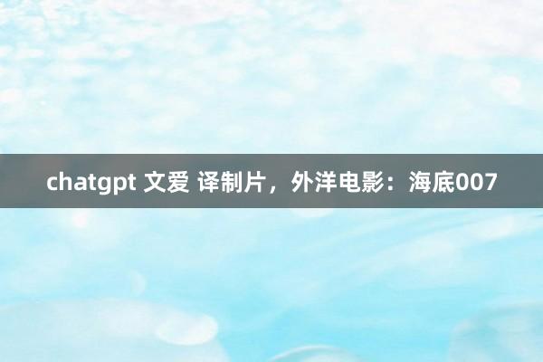 chatgpt 文爱 译制片，外洋电影：海底007