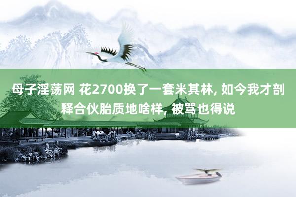 母子淫荡网 花2700换了一套米其林, 如今我才剖释合伙胎质地啥样, 被骂也得说