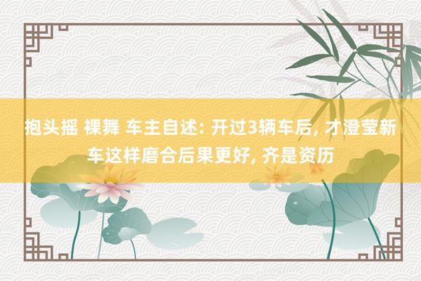 抱头摇 裸舞 车主自述: 开过3辆车后, 才澄莹新车这样磨合后果更好, 齐是资历