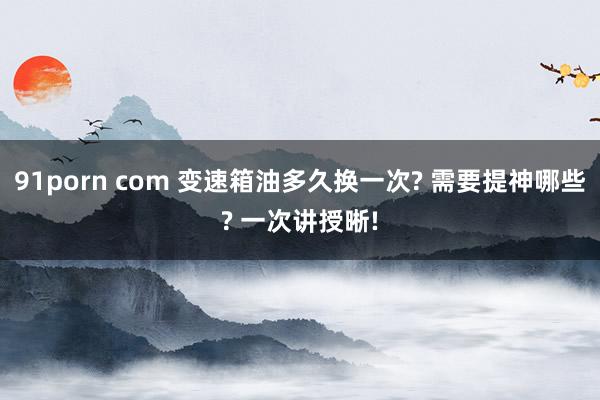 91porn com 变速箱油多久换一次? 需要提神哪些? 一次讲授晰!