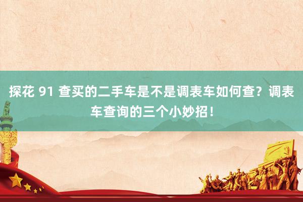 探花 91 查买的二手车是不是调表车如何查？调表车查询的三个小妙招！