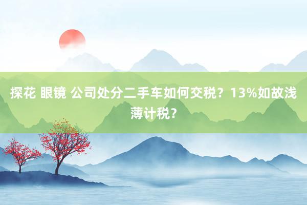 探花 眼镜 公司处分二手车如何交税？13%如故浅薄计税？